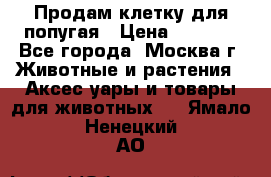 Продам клетку для попугая › Цена ­ 3 000 - Все города, Москва г. Животные и растения » Аксесcуары и товары для животных   . Ямало-Ненецкий АО